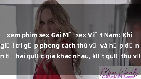 xem phim sex Gái Mỹ sex Việt Nam: Khi nền công nghiệp giải trí gặp phong cách thú vị và hấp dẫn từ hai quốc gia khác nhau, kết quả thú vị không thể bỏ qua.