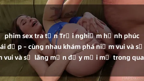 phim sex tra tấn Trải nghiệm hạnh phúc khi làm tình với gái đẹp – cùng nhau khám phá niềm vui và sự lãng mạn đầy mới mẻ trong quan hệ của bạn.