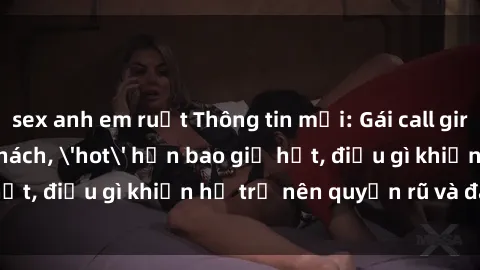 sex anh em ruột Thông tin mới: Gái call girl Việt Nam đắt khách, 'hot' hơn bao giờ hết, điều gì khiến họ trở nên quyến rũ và đáng chú ý?