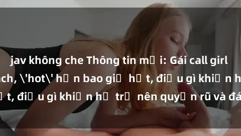 jav không che Thông tin mới: Gái call girl Việt Nam đắt khách, 'hot' hơn bao giờ hết, điều gì khiến họ trở nên quyến rũ và đáng chú ý?