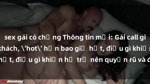 sex gái có chồng Thông tin mới: Gái call girl Việt Nam đắt khách, 'hot' hơn bao giờ hết, điều gì khiến họ trở nên quyến rũ và đáng chú ý?