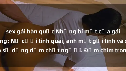 sex gái hàn quốc Những bí mật của gái Việt Nam dâm đãng: Nụ cười tinh quái, ánh mắt gợi tình và sự dụng dẫm chết người. Đắm chìm trong vòng xoay đam mê!