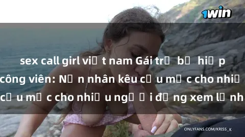 sex call girl việt nam Gái trẻ bị hiếp dâm bạo lực trong công viên: Nạn nhân kêu cứu mặc cho nhiều người đứng xem lạnh lùng