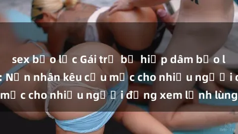 sex bạo lực Gái trẻ bị hiếp dâm bạo lực trong công viên: Nạn nhân kêu cứu mặc cho nhiều người đứng xem lạnh lùng