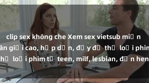 clip sex không che Xem sex vietsub miễn phí tại nhà, độ phân giải cao, hấp dẫn, đầy đủ thể loại phim từ teen, milf, lesbian, đến hentai và jav.