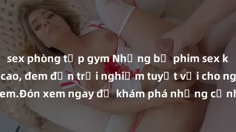 sex phòng tập gym Những bộ phim sex không che HD đỉnh cao, đem đến trải nghiệm tuyệt vời cho người xem.Đón xem ngay để khám phá những cảnh quay đẹp mắt và kích thích.