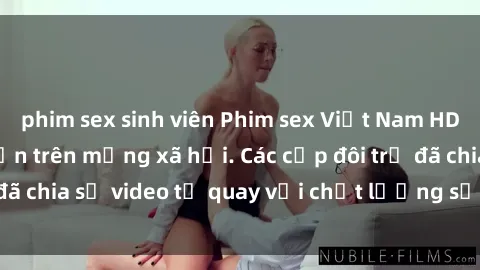 phim sex sinh viên Phim sex Việt Nam HD ngày càng phổ biến trên mạng xã hội. Các cặp đôi trẻ đã chia sẻ video tự quay với chất lượng sắc nét, gợi cảm.