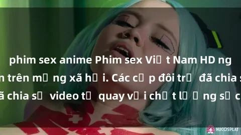 phim sex anime Phim sex Việt Nam HD ngày càng phổ biến trên mạng xã hội. Các cặp đôi trẻ đã chia sẻ video tự quay với chất lượng sắc nét, gợi cảm.