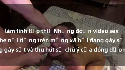 làm tình tập thể Những đoạn video sex Việt Nam không che nổi tiếng trên mạng xã hội đang gây sốt và thu hút sự chú ý của đông đảo người xem.