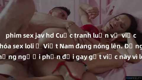 phim sex jav hd Cuộc tranh luận về việc có nên hợp pháp hóa sex loli ở Việt Nam đang nóng lên. Đồng thời, cũng có những người phản đối gay gắt việc này vì lo ngại về tác động tiêu cực lên trẻ em và xã