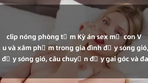 clip nóng phòng tắm Kỳ án sex mẹ con Việt Nam: Sự sở hữu và xâm phạm trong gia đình đầy sóng gió, câu chuyện đầy gai góc và đau lòng.