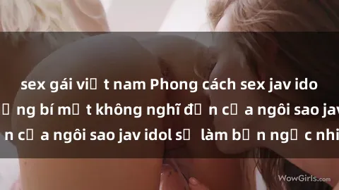 sex gái việt nam Phong cách sex jav idol siêu hấp dẫn: Những bí mật không nghĩ đến của ngôi sao jav idol sẽ làm bạn ngạc nhiên!