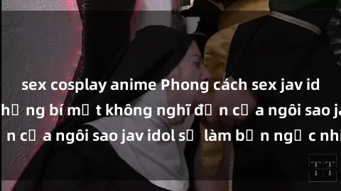 sex cosplay anime Phong cách sex jav idol siêu hấp dẫn: Những bí mật không nghĩ đến của ngôi sao jav idol sẽ làm bạn ngạc nhiên!