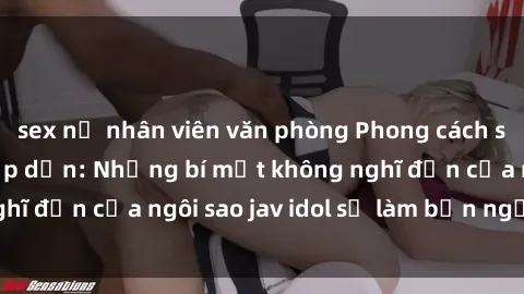 sex nữ nhân viên văn phòng Phong cách sex jav idol siêu hấp dẫn: Những bí mật không nghĩ đến của ngôi sao jav idol sẽ làm bạn ngạc nhiên!