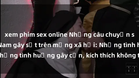 xem phim sex online Những câu chuyện sex sinh viên Việt Nam gây sốt trên mạng xã hội: Những tình huống gây cấn, kích thích không thể bỏ qua