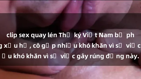 clip sex quay lén Thư ký Việt Nam bị phát tán clip sex đáng xấu hổ, cô gặp nhiều khó khăn vì sự việc gây rúng động này.