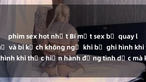 phim sex hot nhất Bí mật sex bị quay lén: Những hậu quả và bi kịch không ngờ khi bị ghi hình khi thực hiện hành động tình dục mà không biết.