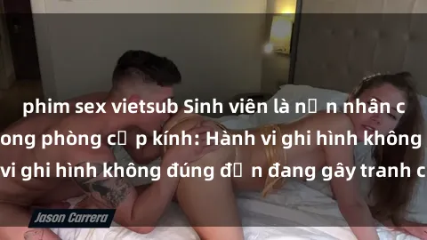 phim sex vietsub Sinh viên là nạn nhân của video quay lén trong phòng cấp kính: Hành vi ghi hình không đúng đắn đang gây tranh cãi lớn