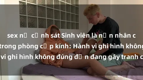sex nữ cảnh sát Sinh viên là nạn nhân của video quay lén trong phòng cấp kính: Hành vi ghi hình không đúng đắn đang gây tranh cãi lớn