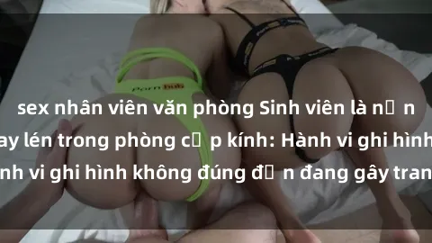 sex nhân viên văn phòng Sinh viên là nạn nhân của video quay lén trong phòng cấp kính: Hành vi ghi hình không đúng đắn đang gây tranh cãi lớn