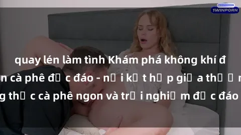 quay lén làm tình Khám phá không khí độc đáo tại sex quán cà phê độc đáo - nơi kết hợp giữa thưởng thức cà phê ngon và trải nghiệm độc đáo của không gian sex shop.