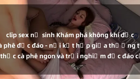 clip sex nữ sinh Khám phá không khí độc đáo tại sex quán cà phê độc đáo - nơi kết hợp giữa thưởng thức cà phê ngon và trải nghiệm độc đáo của không gian sex shop.