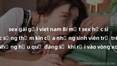 sex gái gọi viet nam Bí mật sex học sinh không che: Cuộc sống thầm kín của những sinh viên trẻ trên trường. Những hậu quả đáng sợ khi rơi vào vòng xoáy của tình dục từ tuổi mới lớn.