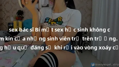 sex bác sĩ Bí mật sex học sinh không che: Cuộc sống thầm kín của những sinh viên trẻ trên trường. Những hậu quả đáng sợ khi rơi vào vòng xoáy của tình dục từ tuổi mới lớn.