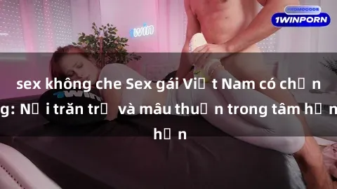 sex không che Sex gái Việt Nam có chồng: Nỗi trăn trở và mâu thuẫn trong tâm hồn