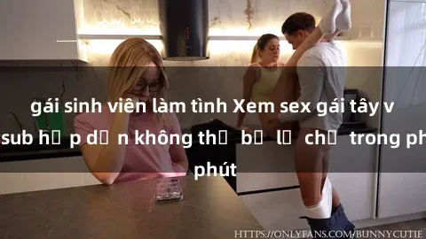 gái sinh viên làm tình Xem sex gái tây vietsub hấp dẫn không thể bỏ lỡ chỉ trong phút