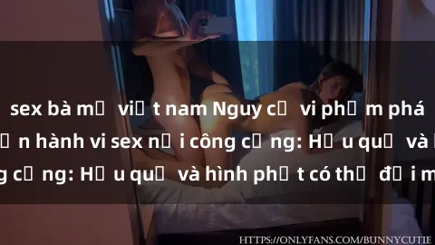 sex bà mẹ việt nam Nguy cơ vi phạm pháp luật khi thực hiện hành vi sex nơi công cộng: Hậu quả và hình phạt có thể đối mặt