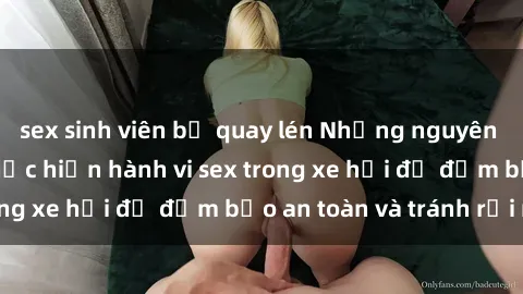 sex sinh viên bị quay lén Những nguyên tắc cần nhớ khi thực hiện hành vi sex trong xe hơi để đảm bảo an toàn và tránh rủi ro.