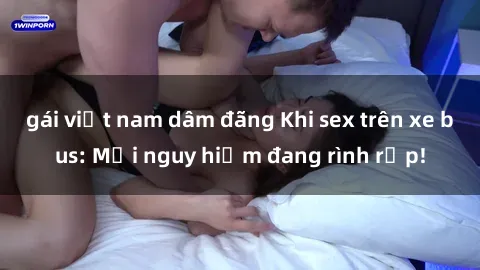 gái việt nam dâm đãng Khi sex trên xe bus: Mối nguy hiểm đang rình rập!