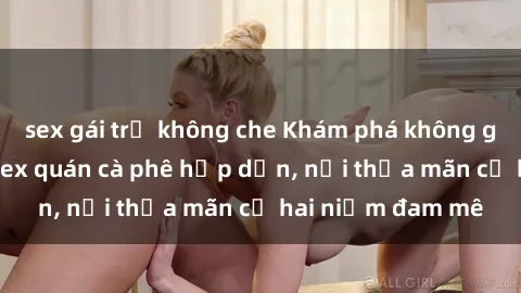 sex gái trẻ không che Khám phá không gian độc đáo tại sex quán cà phê hấp dẫn, nơi thỏa mãn cả hai niềm đam mê
