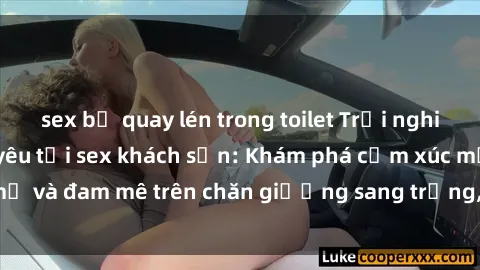 sex bị quay lén trong toilet Trải nghiệm đỉnh cao tình yêu tại sex khách sạn: Khám phá cảm xúc mới mẻ và đam mê trên chăn giường sang trọng, độc đáo, không giới hạn.