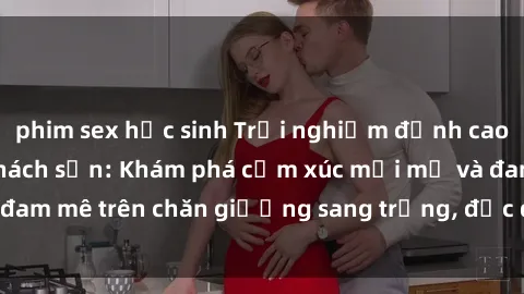 phim sex học sinh Trải nghiệm đỉnh cao tình yêu tại sex khách sạn: Khám phá cảm xúc mới mẻ và đam mê trên chăn giường sang trọng, độc đáo, không giới hạn.