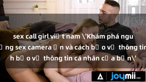 sex call girl việt nam 'Khám phá nguy cơ của việc sử dụng sex camera ẩn và cách bảo vệ thông tin cá nhân của bạn'