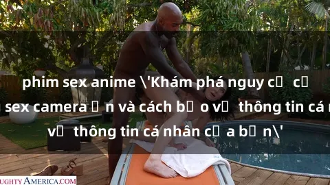 phim sex anime 'Khám phá nguy cơ của việc sử dụng sex camera ẩn và cách bảo vệ thông tin cá nhân của bạn'