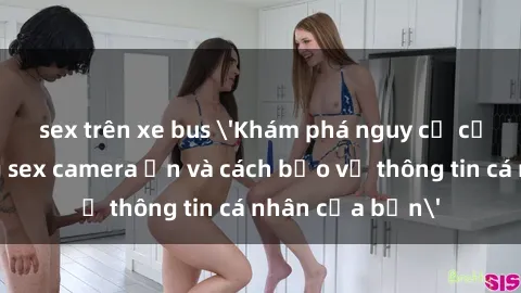 sex trên xe bus 'Khám phá nguy cơ của việc sử dụng sex camera ẩn và cách bảo vệ thông tin cá nhân của bạn'