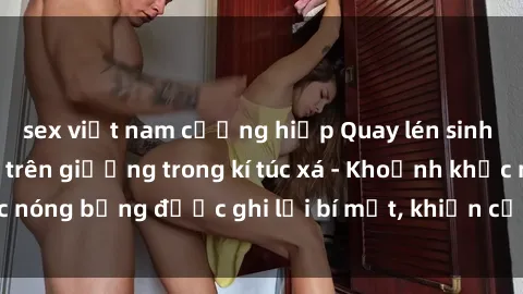 sex việt nam cưỡng hiếp Quay lén sinh viên làm tình ngay trên giường trong kí túc xá - Khoảnh khắc nóng bỏng được ghi lại bí mật, khiến cả trường học xôn xao.