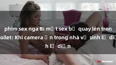 phim sex nga Bí mật sex bị quay lén trong toilet: Khi camera ẩn trong nhà vệ sinh lộ diện