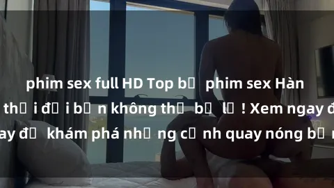 phim sex full HD Top bộ phim sex Hàn Quốc hot nhất mọi thời đại bạn không thể bỏ lỡ! Xem ngay để khám phá những cảnh quay nóng bỏng, đầy nghẹt thở!