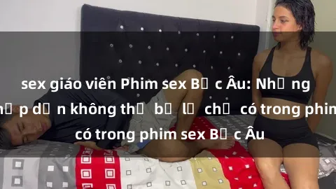 sex giáo viên Phim sex Bắc Âu: Những cảnh nóng hấp dẫn không thể bỏ lỡ chỉ có trong phim sex Bắc Âu