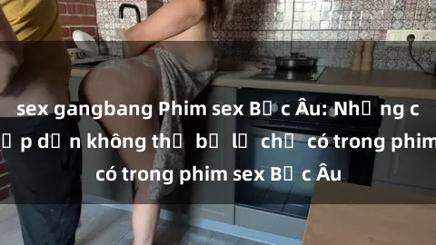 sex gangbang Phim sex Bắc Âu: Những cảnh nóng hấp dẫn không thể bỏ lỡ chỉ có trong phim sex Bắc Âu