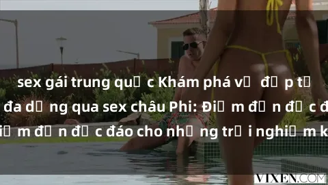 sex gái trung quốc Khám phá vẻ đẹp tự nhiên và văn hóa đa dạng qua sex châu Phi: Điểm đến độc đáo cho những trải nghiệm khó quên