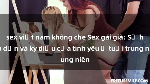 sex việt nam không che Sex gái già: Sự hấp dẫn và kỳ diệu của tình yêu ở tuổi trung niên