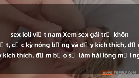 sex loli việt nam Xem sex gái trẻ không che hấp dẫn nhất, cực kỳ nóng bỏng và đầy kích thích, đảm bảo sẽ làm hài lòng mọi người!