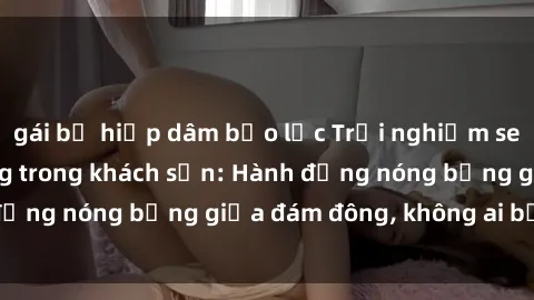 gái bị hiếp dâm bạo lực Trải nghiệm sex sinh viên sôi động trong khách sạn: Hành động nóng bỏng giữa đám đông, không ai bị bỏ lỡ