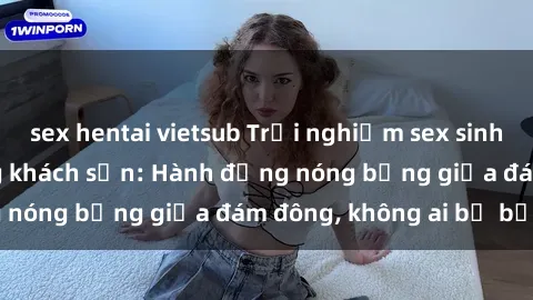 sex hentai vietsub Trải nghiệm sex sinh viên sôi động trong khách sạn: Hành động nóng bỏng giữa đám đông, không ai bị bỏ lỡ