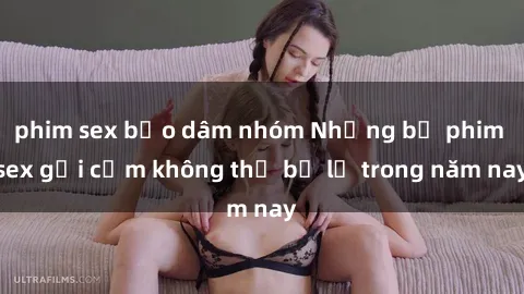 phim sex bạo dâm nhóm Những bộ phim sex gợi cảm không thể bỏ lỡ trong năm nay